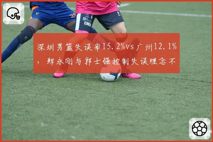 深圳男篮失误率15.2%vs广州12.1%，郑永刚与郭士强控制失误理念不同