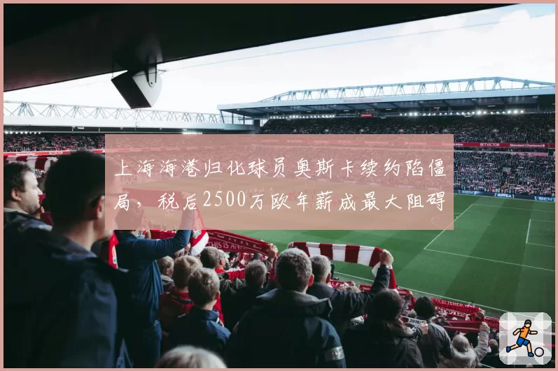 上海海港归化球员奥斯卡续约陷僵局，税后2500万欧年薪成最大阻碍