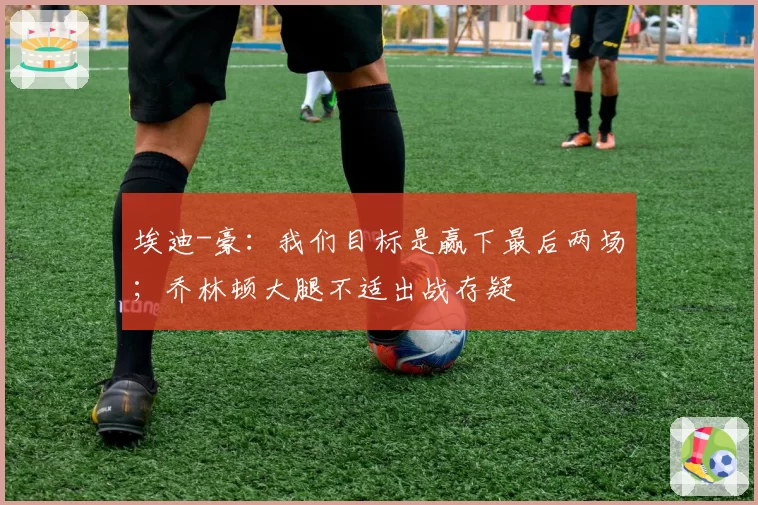 埃迪-豪：我们目标是赢下最后两场；乔林顿大腿不适出战存疑
