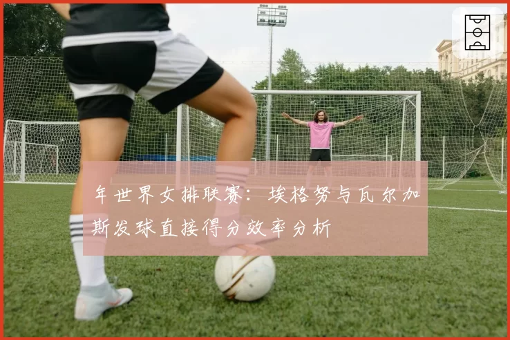 年世界女排联赛：埃格努与瓦尔加斯发球直接得分效率分析