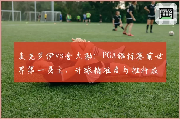 麦克罗伊vs舍夫勒：PGA锦标赛前世界第一易主，开球精准度与推杆成功率呈反比