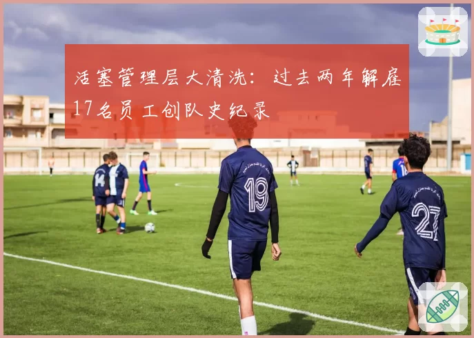 活塞管理层大清洗:过去两年解雇17名员工创队史纪录