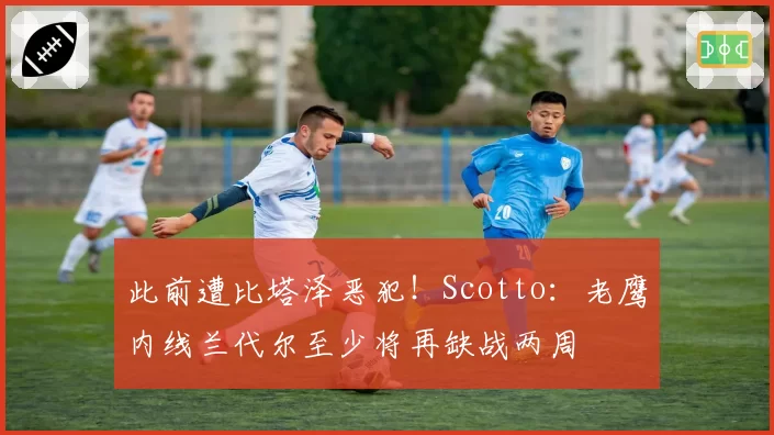 此前遭比塔泽恶犯！Scotto：老鹰内线兰代尔至少将再缺战两周