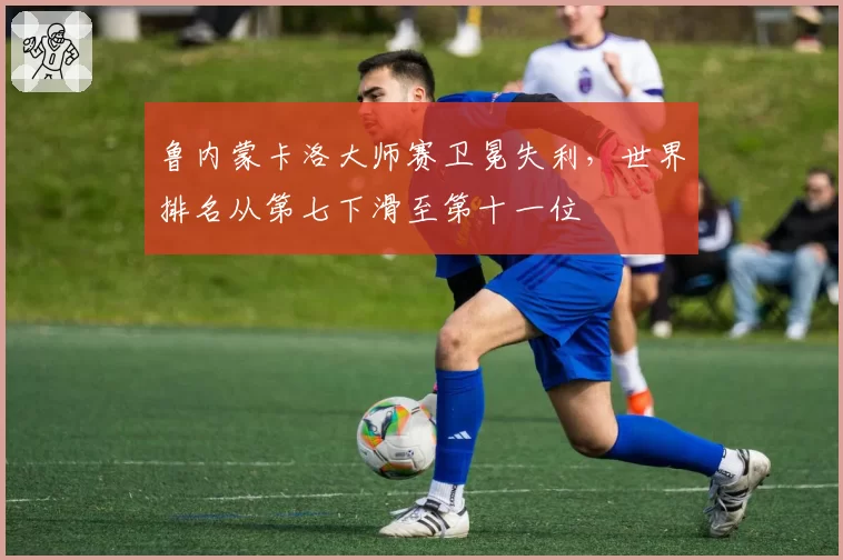 鲁内蒙卡洛大师赛卫冕失利，世界排名从第七下滑至第十一位