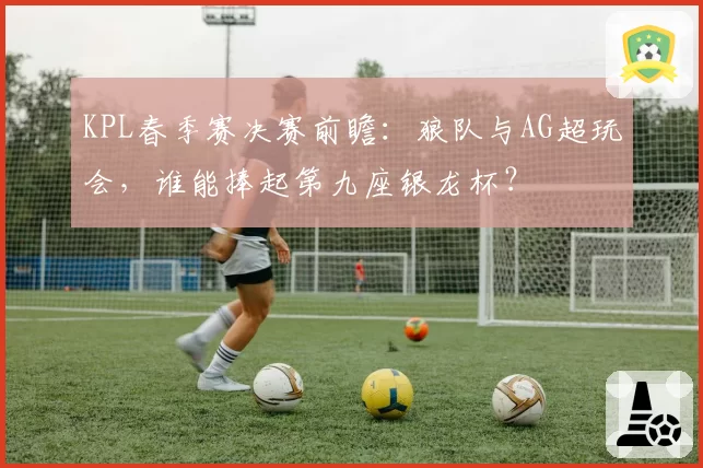 KPL春季赛决赛前瞻：狼队与AG超玩会，谁能捧起第九座银龙杯？
