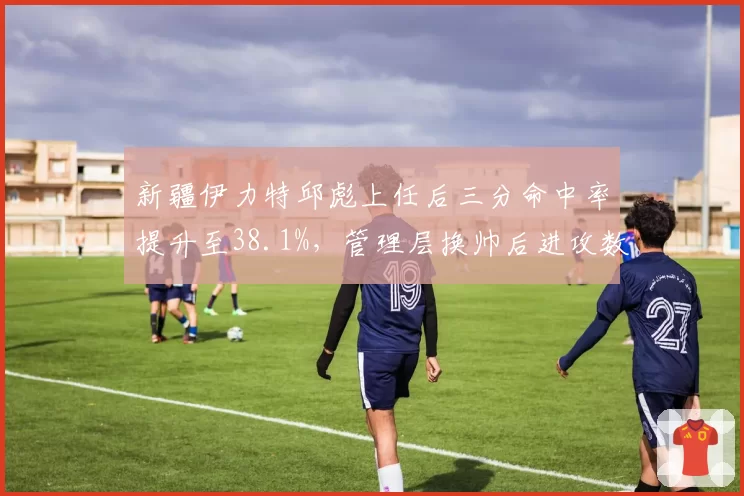 新疆伊力特邱彪上任后三分命中率提升至38.1%，管理层换帅后进攻数据变化